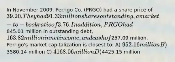 In November 2009, Perrigo Co. (PRGO) had a share price of 39.20. They had 91.33 million shares outstanding, a market-to-book ratio of 3.76. In addition, PRGO had845.01 million in outstanding debt, 163.82 million in net income, and cash of257.09 million. Perrigo's market capitalization is closest to: A) 952.16 million B)3580.14 million C) 4168.06 million D)4425.15 million