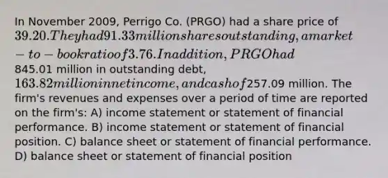 In November 2009, Perrigo Co. (PRGO) had a share price of 39.20. They had 91.33 million sharesoutstanding, a market-to-book ratio of 3.76. In addition, PRGO had845.01 million in outstanding debt,163.82 million in net income, and cash of257.09 million. The firm's revenues and expenses over a period of time are reported on the firm's: A) income statement or statement of financial performance. B) income statement or statement of financial position. C) balance sheet or statement of financial performance. D) balance sheet or statement of financial position