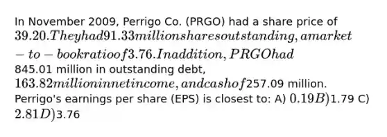 In November 2009, Perrigo Co. (PRGO) had a share price of 39.20. They had 91.33 million sharesoutstanding, a market-to-book ratio of 3.76. In addition, PRGO had845.01 million in outstanding debt,163.82 million in net income, and cash of257.09 million. Perrigo's earnings per share (EPS) is closest to: A) 0.19 B)1.79 C) 2.81 D)3.76