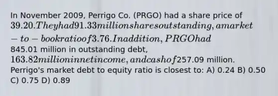 In November 2009, Perrigo Co. (PRGO) had a share price of 39.20. They had 91.33 million shares outstanding, a market-to-book ratio of 3.76. In addition, PRGO had845.01 million in outstanding debt,163.82 million in net income, and cash of257.09 million. Perrigo's market debt to equity ratio is closest to: A) 0.24 B) 0.50 C) 0.75 D) 0.89