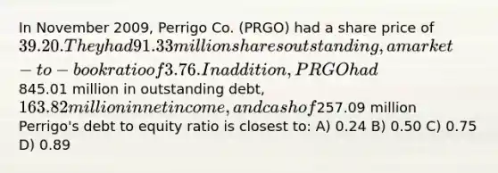 In November 2009, Perrigo Co. (PRGO) had a share price of 39.20. They had 91.33 million sharesoutstanding, a market-to-book ratio of 3.76. In addition, PRGO had845.01 million in outstanding debt,163.82 million in net income, and cash of257.09 million Perrigo's debt to equity ratio is closest to: A) 0.24 B) 0.50 C) 0.75 D) 0.89