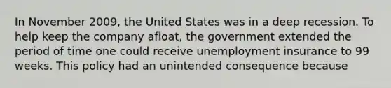 In November 2009, the United States was in a deep recession. To help keep the company afloat, the government extended the period of time one could receive unemployment insurance to 99 weeks. This policy had an unintended consequence because