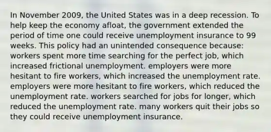 In November 2009, the United States was in a deep recession. To help keep the economy afloat, the government extended the period of time one could receive unemployment insurance to 99 weeks. This policy had an unintended consequence because: workers spent more time searching for the perfect job, which increased frictional unemployment. employers were more hesitant to fire workers, which increased the unemployment rate. employers were more hesitant to fire workers, which reduced the unemployment rate. workers searched for jobs for longer, which reduced the unemployment rate. many workers quit their jobs so they could receive unemployment insurance.