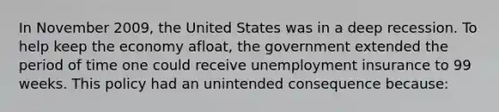 In November 2009, the United States was in a deep recession. To help keep the economy afloat, the government extended the period of time one could receive unemployment insurance to 99 weeks. This policy had an unintended consequence because: