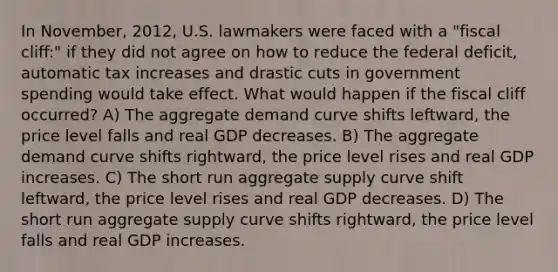 In November, 2012, U.S. lawmakers were faced with a "fiscal cliff:" if they did not agree on how to reduce the federal deficit, automatic tax increases and drastic cuts in government spending would take effect. What would happen if the fiscal cliff occurred? A) The aggregate demand curve shifts leftward, the price level falls and real GDP decreases. B) The aggregate demand curve shifts rightward, the price level rises and real GDP increases. C) The short run aggregate supply curve shift leftward, the price level rises and real GDP decreases. D) The short run aggregate supply curve shifts rightward, the price level falls and real GDP increases.