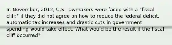 In November, 2012, U.S. lawmakers were faced with a "fiscal cliff:" if they did not agree on how to reduce the federal deficit, automatic tax increases and drastic cuts in government spending would take effect. What would be the result if the fiscal cliff occurred?