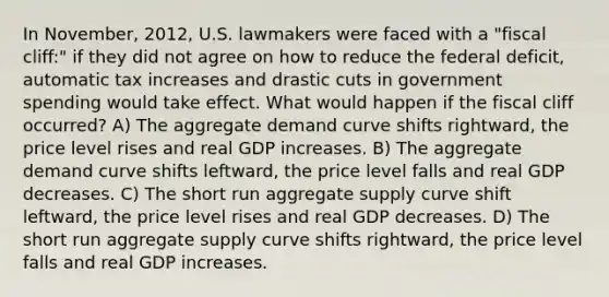 In November, 2012, U.S. lawmakers were faced with a "fiscal cliff:" if they did not agree on how to reduce the federal deficit, automatic tax increases and drastic cuts in government spending would take effect. What would happen if the fiscal cliff occurred? A) The aggregate demand curve shifts rightward, the price level rises and real GDP increases. B) The aggregate demand curve shifts leftward, the price level falls and real GDP decreases. C) The short run aggregate supply curve shift leftward, the price level rises and real GDP decreases. D) The short run aggregate supply curve shifts rightward, the price level falls and real GDP increases.