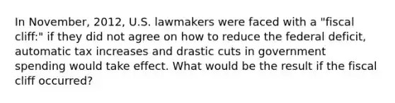 In​ November, 2012, U.S. lawmakers were faced with a​ "fiscal cliff:" if they did not agree on how to reduce the federal​ deficit, automatic tax increases and drastic cuts in government spending would take effect. What would be the result if the fiscal cliff​ occurred?