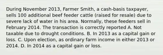 During November 2013, Farmer Smith, a cash-basis taxpayer, sells 100 additional beef feeder cattle (raised for resale) due to severe lack of water in his area. Normally, these feeders sell in February 2014. The transaction is correctly reported A. Not taxable due to drought conditions. B. In 2013 as a capital gain or loss. C. Upon election, as ordinary farm income in either 2013 or 2014. D. In 2014 as a capital gain or loss.