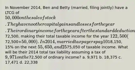 In November 2014, Ben and Betty (married, filing jointly) have a LTCG of 50,000 on the sale of stock . They have no other capital gains and losses for the year. Their ordinary income for the year after the standard deduction and personal exemptions is72,500, making their total taxable income for the year 122,500 (72,500+50,000). In 2014, married taxpayers pay 10% on taxable income up to18,150, 15% on the next 55,650, and 25% on the next75,050 of taxable income. What will be their 2014 total tax liability assuming a tax of 9,971 on the72,500 of ordinary income? a. 9,971 b. 18,375 c. 17,471 d. 22,338