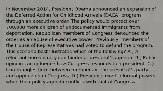 In November 2014, President Obama announced an expansion of the Deferred Action for Childhood Arrivals (DACA) program through an executive order. The policy would protect over 700,000 more children of undocumented immigrants from deportation. Republican members of Congress denounced the order as an abuse of executive power. Previously, members of the House of Representatives had voted to defund the program. This scenario best illustrates which of the following? A.) A reluctant bureaucracy can hinder a president's agenda. B.) Public opinion can influence how Congress responds to a president. C.) Iron triangles form between members of the president's party and opponents in Congress. D.) Presidents exert informal powers when their policy agenda conflicts with that of Congress.