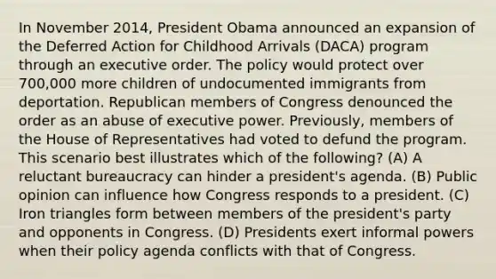 In November 2014, President Obama announced an expansion of the Deferred Action for Childhood Arrivals (DACA) program through an executive order. The policy would protect over 700,000 more children of undocumented immigrants from deportation. Republican members of Congress denounced the order as an abuse of executive power. Previously, members of the House of Representatives had voted to defund the program. This scenario best illustrates which of the following? (A) A reluctant bureaucracy can hinder a president's agenda. (B) Public opinion can influence how Congress responds to a president. (C) Iron triangles form between members of the president's party and opponents in Congress. (D) Presidents exert informal powers when their policy agenda conflicts with that of Congress.