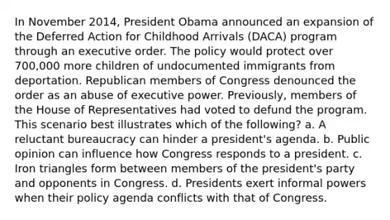 In November 2014, President Obama announced an expansion of the Deferred Action for Childhood Arrivals (DACA) program through an executive order. The policy would protect over 700,000 more children of undocumented immigrants from deportation. Republican members of Congress denounced the order as an abuse of executive power. Previously, members of the House of Representatives had voted to defund the program. This scenario best illustrates which of the following? a. A reluctant bureaucracy can hinder a president's agenda. b. Public opinion can influence how Congress responds to a president. c. Iron triangles form between members of the president's party and opponents in Congress. d. Presidents exert informal powers when their policy agenda conflicts with that of Congress.