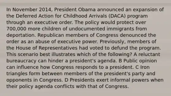 In November 2014, President Obama announced an expansion of the Deferred Action for Childhood Arrivals (DACA) program through an executive order. The policy would protect over 700,000 more children of undocumented immigrants from deportation. Republican members of Congress denounced the order as an abuse of executive power. Previously, members of the House of Representatives had voted to defund the program. This scenario best illustrates which of the following? A reluctant bureaucracy can hinder a president's agenda. B Public opinion can influence how Congress responds to a president. C Iron triangles form between members of the president's party and opponents in Congress. D Presidents exert informal powers when their policy agenda conflicts with that of Congress.