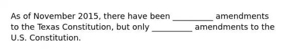 As of November 2015, there have been __________ amendments to the Texas Constitution, but only __________ amendments to the U.S. Constitution.