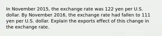 In November​ 2015, the exchange rate was 122 yen per U.S. dollar. By November​ 2016, the exchange rate had fallen to 111 yen per U.S. dollar. Explain the exports effect of this change in the exchange rate.