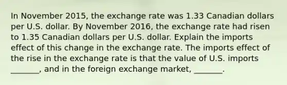 In November​ 2015, the exchange rate was 1.33 Canadian dollars per U.S. dollar. By November​ 2016, the exchange rate had risen to 1.35 Canadian dollars per U.S. dollar. Explain the imports effect of this change in the exchange rate. The imports effect of the rise in the exchange rate is that the value of U.S. imports​ _______, and in the foreign exchange​ market, _______.