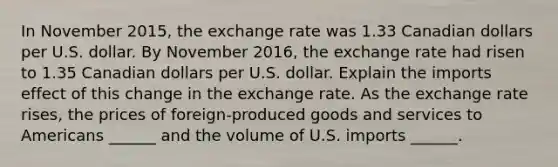 In November​ 2015, the exchange rate was 1.33 Canadian dollars per U.S. dollar. By November​ 2016, the exchange rate had risen to 1.35 Canadian dollars per U.S. dollar. Explain the imports effect of this change in the exchange rate. As the exchange rate rises​, the prices of​ foreign-produced goods and services to Americans​ ______ and the volume of U.S. imports​ ______.