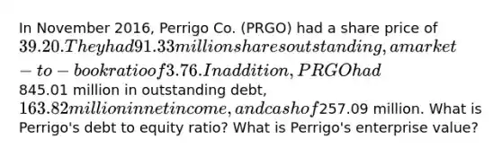 In November 2016, Perrigo Co. (PRGO) had a share price of 39.20. They had 91.33 million shares outstanding, a market-to-book ratio of 3.76. In addition, PRGO had845.01 million in outstanding debt, 163.82 million in net income, and cash of257.09 million. What is Perrigo's debt to equity ratio? What is Perrigo's enterprise value?