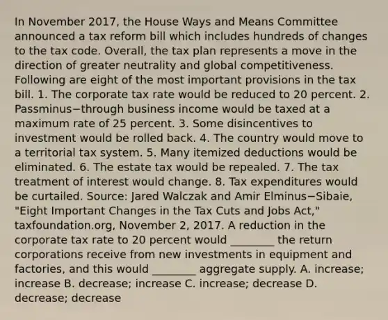 In November​ 2017, the House Ways and Means Committee announced a tax reform bill which includes hundreds of changes to the tax code.​ Overall, the tax plan represents a move in the direction of greater neutrality and global competitiveness. Following are eight of the most important provisions in the tax bill. 1. The corporate tax rate would be reduced to 20 percent. 2. Passminus−through business income would be taxed at a maximum rate of 25 percent. 3. Some disincentives to investment would be rolled back. 4. The country would move to a territorial tax system. 5. Many itemized deductions would be eliminated. 6. The estate tax would be repealed. 7. The tax treatment of interest would change. 8. Tax expenditures would be curtailed. ​Source: Jared Walczak and Amir Elminus−​Sibaie, ​"Eight Important Changes in the Tax Cuts and Jobs​ Act," taxfoundation.org, November​ 2, 2017. A reduction in the corporate tax rate to 20 percent would​ ________ the return corporations receive from new investments in equipment and​ factories, and this would​ ________ aggregate supply. A. ​increase; increase B. ​decrease; increase C. ​increase; decrease D. ​decrease; decrease