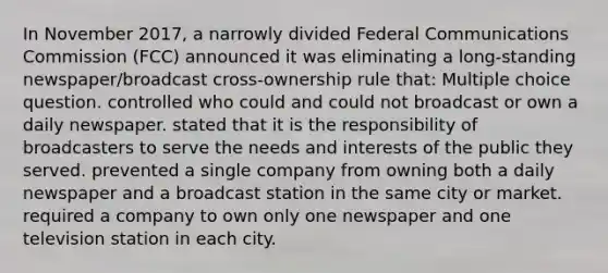 In November 2017, a narrowly divided Federal Communications Commission (FCC) announced it was eliminating a long-standing newspaper/broadcast cross-ownership rule that: Multiple choice question. controlled who could and could not broadcast or own a daily newspaper. stated that it is the responsibility of broadcasters to serve the needs and interests of the public they served. prevented a single company from owning both a daily newspaper and a broadcast station in the same city or market. required a company to own only one newspaper and one television station in each city.