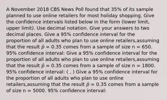 A November 2018 CBS News Poll found that 35% of its sample planned to use online retailers for most holiday shopping. Give the confidence intervals listed below in the form (lower limit, upper limit). Use decimal notation. Give your answers to two decimal places. Give a 95% confidence interval for the proportion of all adults who plan to use online retailers,assuming that the result 𝑝̂ = 0.35 comes from a sample of size n = 650. 95% confidence interval: Give a 95% confidence interval for the proportion of all adults who plan to use online retailers,assuming that the result 𝑝̂ = 0.35 comes from a sample of size n = 1800. 95% confidence interval: ( , ) Give a 95% confidence interval for the proportion of all adults who plan to use online retailers,assuming that the result 𝑝̂ = 0.35 comes from a sample of size n = 5000. 95% confidence interval: