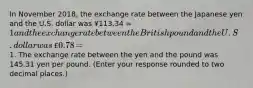 In November 2018​, the exchange rate between the Japanese yen and the U.S. dollar was ​¥113.34 ​= 1 and the exchange rate between the British pound and the U.S. dollar was ​£0.78 ​=1. The exchange rate between the yen and the pound was 145.31 yen per pound. ​(Enter your response rounded to two decimal​ places.)