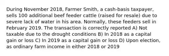 During November 2018, Farmer Smith, a cash-basis taxpayer, sells 100 additional beef feeder cattle (raised for resale) due to severe lack of water in his area. Normally, these feeders sell in February 2019. The transaction is correctly reported A) Not taxable due to the drought conditions B) In 2018 as a capital gain or loss C) In 2019 as a capital gain or loss D) Upon election, as ordinary farm income in either 2018 or 2019