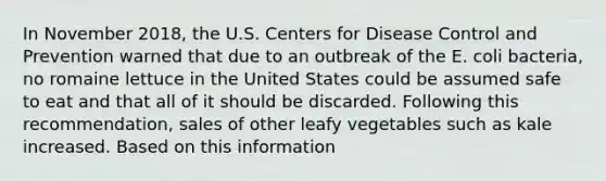 In November​ 2018, the U.S. Centers for Disease Control and Prevention warned that due to an outbreak of the E. coli​ bacteria, no romaine lettuce in the United States could be assumed safe to eat and that all of it should be discarded. Following this​ recommendation, sales of other leafy vegetables such as kale increased. Based on this information