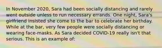 In November 2020, Sara had been socially distancing and rarely went outside unless to run necessary errands. One night, Sara's girlfriend insisted she come to the bar to celebrate her birthday. While at the bar, very few people were socially distancing or wearing face-masks. As Sara decided COVID-19 really isn't that serious. This is an example of: