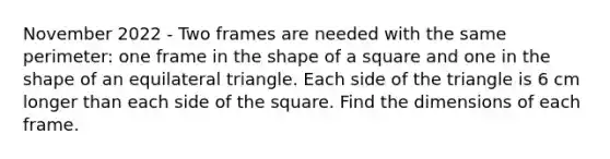 November 2022 - Two frames are needed with the same perimeter: one frame in the shape of a square and one in the shape of an equilateral triangle. Each side of the triangle is 6 cm longer than each side of the square. Find the dimensions of each frame.