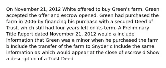 On November 21, 2012 White offered to buy Green's farm. Green accepted the offer and escrow opened. Green had purchased the farm in 2006 by financing his purchase with a secured Deed of Trust, which still had four years left on its term. A Preliminary Title Report dated November 21, 2012 would a Include information that Green was a minor when he purchased the farm b Include the transfer of the farm to Snyder c Include the same information as which would appear at the close of escrow d Show a description of a Trust Deed