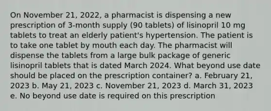 On November 21, 2022, a pharmacist is dispensing a new prescription of 3-month supply (90 tablets) of lisinopril 10 mg tablets to treat an elderly patient's hypertension. The patient is to take one tablet by mouth each day. The pharmacist will dispense the tablets from a large bulk package of generic lisinopril tablets that is dated March 2024. What beyond use date should be placed on the prescription container? a. February 21, 2023 b. May 21, 2023 c. November 21, 2023 d. March 31, 2023 e. No beyond use date is required on this prescription