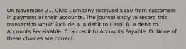 On November 21, Civic Company received 550 from customers in payment of their accounts. The journal entry to record this transaction would include A. a debit to Cash. B. a debit to Accounts Receivable. C. a credit to Accounts Payable. D. None of these choices are correct.