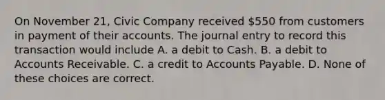 On November 21, Civic Company received 550 from customers in payment of their accounts. The journal entry to record this transaction would include A. a debit to Cash. B. a debit to Accounts Receivable. C. a credit to Accounts Payable. D. None of these choices are correct.