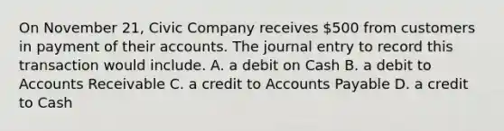 On November 21, Civic Company receives 500 from customers in payment of their accounts. The journal entry to record this transaction would include. A. a debit on Cash B. a debit to Accounts Receivable C. a credit to Accounts Payable D. a credit to Cash