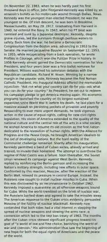 On November 22, 1963, when he was hardly past his first thousand days in office, John Fitzgerald Kennedy was killed by an assassin's bullets as his motorcade wound through Dallas, Texas. Kennedy was the youngest man elected President; he was the youngest to die. Of Irish descent, he was born in Brookline, Massachusetts, on May 29, 1917. Graduating from Harvard in 1940, he entered the Navy. In 1943, when his PT boat was rammed and sunk by a Japanese destroyer, Kennedy, despite grave injuries, led the survivors through perilous waters to safety. Back from the war, he became a Democratic Congressman from the Boston area, advancing in 1953 to the Senate. He married Jacqueline Bouvier on September 12, 1953. In 1955, while recuperating from a back operation, he wrote Profiles in Courage, which won the Pulitzer Prize in history. In 1956 Kennedy almost gained the Democratic nomination for Vice President, and four years later was a first-ballot nominee for President. Millions watched his television debates with the Republican candidate, Richard M. Nixon. Winning by a narrow margin in the popular vote, Kennedy became the first Roman Catholic President. His Inaugural Address offered the memorable injunction: "Ask not what your country can do for you--ask what you can do for your country." As President, he set out to redeem his campaign pledge to get America moving again. His economic programs launched the country on its longest sustained expansion since World War II; before his death, he laid plans for a massive assault on persisting pockets of privation and poverty. Responding to ever more urgent demands, he took vigorous action in the cause of equal rights, calling for new civil rights legislation. His vision of America extended to the quality of the national culture and the central role of the arts in a vital society. He wished America to resume its old mission as the first nation dedicated to the revolution of human rights. With the Alliance for Progress and the Peace Corps, he brought American idealism to the aid of developing nations. But the hard reality of the Communist challenge remained. Shortly after his inauguration, Kennedy permitted a band of Cuban exiles, already armed and trained, to invade their homeland. The attempt to overthrow the regime of Fidel Castro was a failure. Soon thereafter, the Soviet Union renewed its campaign against West Berlin. Kennedy replied by reinforcing the Berlin garrison and increasing the Nation's military strength, including new efforts in outer space. Confronted by this reaction, Moscow, after the erection of the Berlin Wall, relaxed its pressure in central Europe. Instead, the Russians now sought to install nuclear missiles in Cuba. When this was discovered by air reconnaissance in October 1962, Kennedy imposed a quarantine on all offensive weapons bound for Cuba. While the world trembled on the brink of nuclear war, the Russians backed down and agreed to take the missiles away. The American response to the Cuban crisis evidently persuaded Moscow of the futility of nuclear blackmail. Kennedy now contended that both sides had a vital interest in stopping the spread of nuclear weapons and slowing the arms race--a contention which led to the test ban treaty of 1963. The months after the Cuban crisis showed significant progress toward his goal of "a world of law and free choice, banishing the world of war and coercion." His administration thus saw the beginning of new hope for both the equal rights of Americans and the peace of the world.