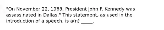 "On November 22, 1963, President John F. Kennedy was assassinated in Dallas." This statement, as used in the introduction of a speech, is a(n) _____.