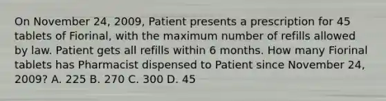 On November 24, 2009, Patient presents a prescription for 45 tablets of Fiorinal, with the maximum number of refills allowed by law. Patient gets all refills within 6 months. How many Fiorinal tablets has Pharmacist dispensed to Patient since November 24, 2009? A. 225 B. 270 C. 300 D. 45