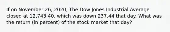 If on November 26, 2020, The Dow Jones Industrial Average closed at 12,743.40, which was down 237.44 that day. What was the return (in percent) of the stock market that day?