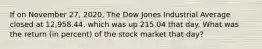 If on November 27, 2020, The Dow Jones Industrial Average closed at 12,958.44, which was up 215.04 that day. What was the return (in percent) of the stock market that day?