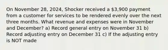 On November 28, 2024, Shocker received a 3,900 payment from a customer for services to be rendered evenly over the next three months. What revenue and expenses were in November and December? a) Record general entry on November 31 b) Record adjusting entry on December 31 c) If the adjusting entry is NOT made