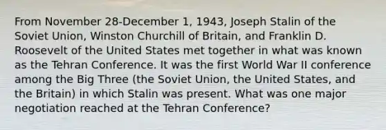 From November 28-December 1, 1943, Joseph Stalin of the Soviet Union, Winston Churchill of Britain, and Franklin D. Roosevelt of the United States met together in what was known as the Tehran Conference. It was the first World War II conference among the Big Three (the Soviet Union, the United States, and the Britain) in which Stalin was present. What was one major negotiation reached at the Tehran Conference?