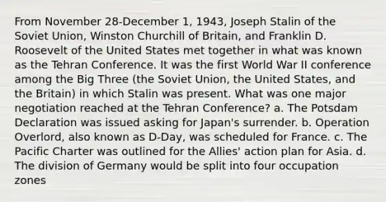 From November 28-December 1, 1943, Joseph Stalin of the Soviet Union, Winston Churchill of Britain, and Franklin D. Roosevelt of the United States met together in what was known as the Tehran Conference. It was the first World War II conference among the Big Three (the Soviet Union, the United States, and the Britain) in which Stalin was present. What was one major negotiation reached at the Tehran Conference? a. The Potsdam Declaration was issued asking for Japan's surrender. b. Operation Overlord, also known as D-Day, was scheduled for France. c. The Pacific Charter was outlined for the Allies' action plan for Asia. d. The division of Germany would be split into four occupation zones