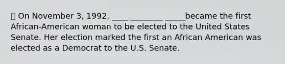 ⦁ On November 3, 1992, ____ ________ _____became the first African-American woman to be elected to the United States Senate. Her election marked the first an African American was elected as a Democrat to the U.S. Senate.