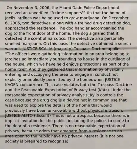 -On November 3, 2006, the Miami-Dade Police Department received an unverified ""crime stoppers"" tip that the home of Joelis Jardines was being used to grow marijuana. On December 6, 2006, two detectives, along with a trained drug detection dog, approached the residence. The dog handler accompanied the dog to the front door of the home. The dog signaled that it detected the scent of narcotics. The detective also personally smelled marijuana. On this basis the detective obtained a search warrant. JUSTICE SCALIA (majority) Trespass Doctine applies - "The officers were gathering information in an area belonging to Jardines ad immediately surrounding hs house in the curtilage of the house, which we have held enjoys protections as part of the home itself. And they gathered that information by physically entering and occupying the area to engage in conduct not explicity or implicitly permitted by the homeowner. JUSTICE KAGEN concurrence This case violates both the Trespass Doctrine and the Reasonable Expectation of Privacy test (Katz). Under the reasonable expectation of privacy analysis, Kyllo controls the case because the drug dog is a device not in common use that was used to explore the details of the home that would previously have been unknowable without physical intrusion. JUSTICE ALITO (dissent) This is not a trespass because there is in implicit invitation for the public, including the police, to come to the door of a residence. There is no reasonable expectation of privacy, because odors that emanate from a residence to an area open to the public have no privacy interest (it is not one society is prepared to recognize).