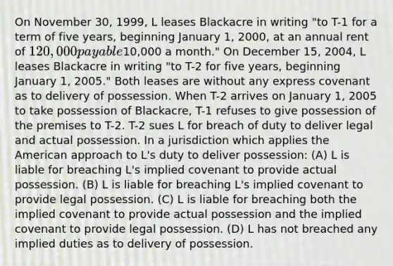 On November 30, 1999, L leases Blackacre in writing "to T-1 for a term of five years, beginning January 1, 2000, at an annual rent of 120,000 payable10,000 a month." On December 15, 2004, L leases Blackacre in writing "to T-2 for five years, beginning January 1, 2005." Both leases are without any express covenant as to delivery of possession. When T-2 arrives on January 1, 2005 to take possession of Blackacre, T-1 refuses to give possession of the premises to T-2. T-2 sues L for breach of duty to deliver legal and actual possession. In a jurisdiction which applies the American approach to L's duty to deliver possession: (A) L is liable for breaching L's implied covenant to provide actual possession. (B) L is liable for breaching L's implied covenant to provide legal possession. (C) L is liable for breaching both the implied covenant to provide actual possession and the implied covenant to provide legal possession. (D) L has not breached any implied duties as to delivery of possession.