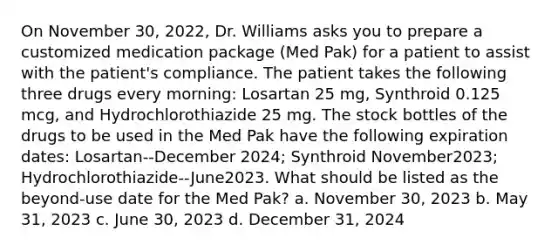 On November 30, 2022, Dr. Williams asks you to prepare a customized medication package (Med Pak) for a patient to assist with the patient's compliance. The patient takes the following three drugs every morning: Losartan 25 mg, Synthroid 0.125 mcg, and Hydrochlorothiazide 25 mg. The stock bottles of the drugs to be used in the Med Pak have the following expiration dates: Losartan--December 2024; Synthroid November2023; Hydrochlorothiazide--June2023. What should be listed as the beyond-use date for the Med Pak? a. November 30, 2023 b. May 31, 2023 c. June 30, 2023 d. December 31, 2024