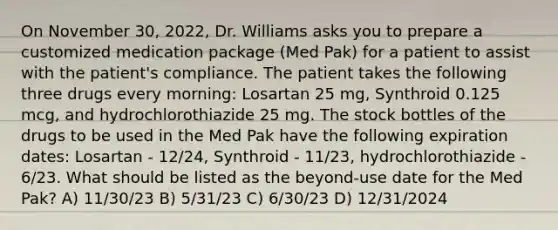 On November 30, 2022, Dr. Williams asks you to prepare a customized medication package (Med Pak) for a patient to assist with the patient's compliance. The patient takes the following three drugs every morning: Losartan 25 mg, Synthroid 0.125 mcg, and hydrochlorothiazide 25 mg. The stock bottles of the drugs to be used in the Med Pak have the following expiration dates: Losartan - 12/24, Synthroid - 11/23, hydrochlorothiazide - 6/23. What should be listed as the beyond-use date for the Med Pak? A) 11/30/23 B) 5/31/23 C) 6/30/23 D) 12/31/2024