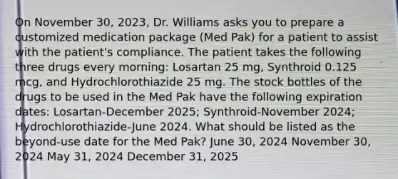 On November 30, 2023, Dr. Williams asks you to prepare a customized medication package (Med Pak) for a patient to assist with the patient's compliance. The patient takes the following three drugs every morning: Losartan 25 mg, Synthroid 0.125 mcg, and Hydrochlorothiazide 25 mg. The stock bottles of the drugs to be used in the Med Pak have the following expiration dates: Losartan-December 2025; Synthroid-November 2024; Hydrochlorothiazide-June 2024. What should be listed as the beyond-use date for the Med Pak? June 30, 2024 November 30, 2024 May 31, 2024 December 31, 2025